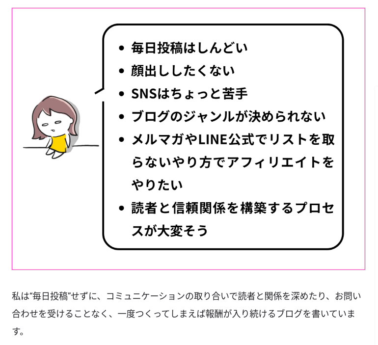 Tipsからの抜粋画像。

疲れ切ったみなたんのキャラクターの心の声が吹き出しになっている。吹き出しには
・毎日投稿はしんどい
・顔出ししたくない
・SNSはちょっと苦手
・ブログのジャンル決めが決められない
・メルマガやLINE公式でリストを取らないやり方でアフィリエイトをやりたい
・読者と信頼関係を築くプロセスが大変そう

という状態に対して
「私は毎日投稿せずに、コミュニケーションの取り合いで読者と関係を深めたり、お問い合わせを受けることなく、一度作ってしまえば報酬が入り続けるブログを書いています。」とみなたんはコメントしている。