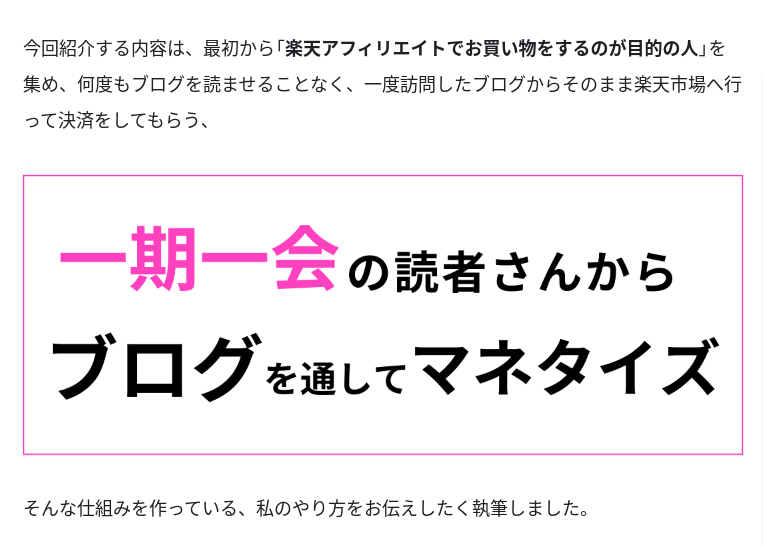 Tipsからの抜粋画像。

今回紹介する内容は、最初から「楽天アフィリエイトでお買い物をするのが目的の人」を集め、何度もブログを読ませることなく、一度訪問したブログからそのまま楽天市場へ行って決済をしてもらう、

（ピンクの枠で強調された箇所）
一期一会（ピンク色の文字）の読者さんからブログを通してマネタイズ
（ピンクの枠ここまで）

そんな仕組みを作っている、私のやり方をお伝えしたくて執筆しました。

と書かれている。