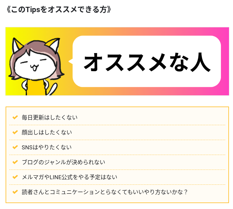 Tipsからの抜粋画像。

〈このTipsをオススメできる方〉
みなたんのキャラクターが腰に手を当てている吹き出しには「オススメな人」と書かれている。

・毎日更新はしたくない
・顔出しはしたくない
・SNSはやりたくない
・ブログのジャンルが決められない
・メルマガやLINE公式をやる予定はない
・読者さんとコミュニケーションとらなくてもいいやり方ないかな？