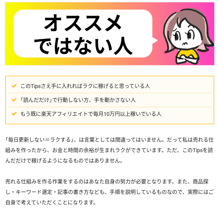 Tipsからの抜粋画像。

腕組みして困り顔のみなたんのキャラクター。吹き出しには「オススメではない人」
・このTipsさえ手に入れればラクに稼げると思っている人
・「読んだだけで」行動しない方、手を動かさない人
・もう既に楽天アフィリエイトで毎月10万円以上稼いでいる人

（みなたんのコメント）
「毎日更新しない＝ラクする」は言葉としては間違っていません。だって私は売れる仕組みを作ったから、お金と時間の余裕が生まれラクができています。ただ、このTipsを読んだだけて稼げるようになるものではありません。

売れる仕組みを作る作業をするのはあなた自身の努力が必要となります。また、商品探し・キーワード選定・記事の書き方なども、手順を説明しているものなので、実際はご自身で考えていただくことになります。