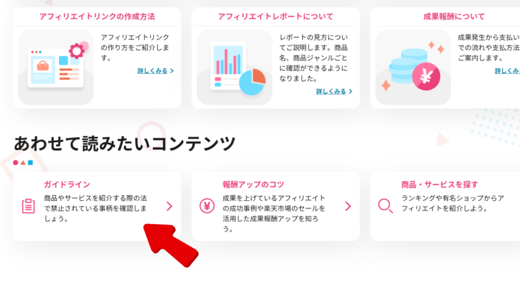 楽天アフィリエイトのガイドページのスクショです。画面上部には、以下の3つのメニューが横並びに表示されています。

アフィリエイトリンクの作成方法
アフィリエイトレポートについて
成果報酬について
それぞれのメニューをクリックすることで、それぞれの項目に関する詳細な情報を確認することができます。

画面中央には、以下の3つのコンテンツが縦並びに表示されています。

アフィリエイトリンクの作り方
レポートの見方について
成果発生から支払いまでの流れや支払方法
それぞれのコンテンツをクリックすることで、それぞれの項目に関する詳細な情報を確認することができます。

画面下部には、以下の3つのコンテンツが横並びに表示されています。

ガイドライン
報酬アップのコツ
商品・サービスを探す
それぞれのコンテンツをクリックすることで、それぞれの項目に関する詳細な情報を確認することができます。

ガイドラインページには赤い矢印が示されています。

ガイドラインページでは、楽天アフィリエイトを利用する際に守るべきルールが定められています。主な内容は以下の通りです。

禁止事項
違法または公序良俗に反する商品やサービスを紹介する行為
アフィリエイトリンクを不正に使用する行為
楽天アフィリエイトの運営を妨害する行為
著作権
楽天アフィリエイトで提供されるコンテンツの著作権は楽天株式会社に属します。
アフィリエイトリンクを使用する場合は、楽天株式会社の許諾を得る必要があります。
免責事項
楽天株式会社は、楽天アフィリエイトの利用によって生じるいかなる損害も責任を負いません。
ガイドラインページは、楽天アフィリエイトを利用する前に必ず確認しておくことが重要です。

視覚障害者の方への説明

視覚障害者の方には、スクリーンリーダーなどの補助技術を使用して楽天アフィリエイトを利用することができます。スクリーンリーダーは、画面上の情報を音声で読み上げてくれるので、視覚障害者の方でも楽天アフィリエイトのガイドページを理解することができます。

また、楽天アフィリエイトのガイドページは、HTML5とARIAなどのアクセシビリティ技術を使用して作成されています。これらの技術を使用することで、視覚障害者の方でも画面上の情報をより簡単に理解することができます。