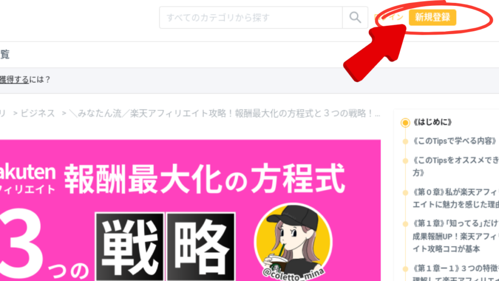 ウェブサイトの新規登録ページのスクリーンショットです。

画像の説明

ページ上部:

画面の最上部には検索バーがあり、「すべてのカテゴリから探す」と書かれた入力フィールドが表示されています。
検索バーの右側には、「新規登録」という黄色のボタンがあり、赤い矢印で強調されています。
コンテンツエリア:

画像の中央には大きなピンク色のバナーがあり、以下のテキストが白色で表示されています：
「Rakuten アフィリエイト 報酬最大化の方程式」
「3つの戦略」
バナーの右下には、黒い帽子をかぶった女性のイラストがあり、@coletto_minaというテキストが書かれています。
右側のサイドバー:

右側には目次が表示されており、以下の項目がリストされています：
はじめに
このTipsで学べる内容
このTipsをオススメできる方
第1章 私が楽天アフィリエイトに魅力を感じた理由
第1章「知ってる」だけじゃ成果報酬UP！楽天アフィリエイト攻略ココが基本
第1章-1 3つの特徴
このスクリーンショットは、楽天アフィリエイトの報酬最大化に関するページを示しており、新規登録ボタンが強調されています。
