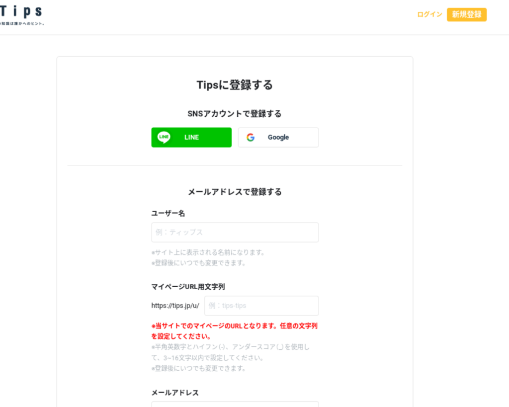 
ウェブサイトの新規登録ページのスクリーンショットです。視覚障害のある方にこの画像の内容を説明します。

画像の説明

ページのヘッダー:

左上に「Tips」というロゴがあり、その下に小さく「あなたの知識は誰かへのヒント」と書かれています。
右上には「ログイン」と「新規登録」のリンクがあります。「新規登録」はオレンジ色のボタンで表示されています。
新規登録ボックス:

ページの中央に配置されています。
大見出しに「Tipsに登録する」と書かれています。
SNSアカウントで登録する:

2つのボタンがあり、SNSアカウントを使って登録するオプションが提供されています：
LINE（緑色のボタン）
Google（白色のボタン）
メールアドレスで登録する:

以下のフィールドが表示されています：
ユーザー名：
「ユーザー名」の入力欄があり、「例：ティップス」と書かれています。
説明文：サイト上に表示される名前になります。登録後にいつでも変更できます。
マイページURL用文字列：
「https://tips.jp/u/」の後に続く文字列を入力する欄があります。
説明文：当サイトでのマイページのURLとなります。任意の文字列を設定してください。半角英数字とハイフン（-）、アンダースコア（_）を使用して、3～16文字以内で設定してください。登録後にいつでも変更できます。
メールアドレス：
メールアドレスの入力欄があります。
パスワード：
パスワードの入力欄があります。
確認用パスワード：
確認用パスワードの入力欄があります。
登録ボタン:

これらのフィールドの下に「登録する」というオレンジ色のボタンがあります。
このスクリーンショットは、ユーザーが新規登録するためのページを示しており、SNSアカウントでの登録やメールアドレスを使った登録のオプションが含まれています。