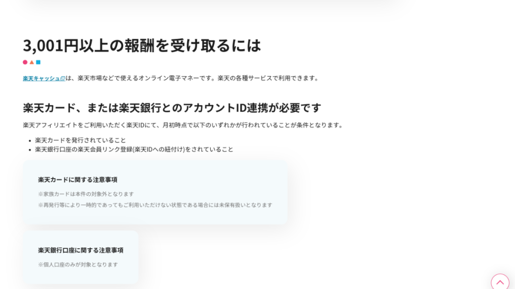 





楽天アフィリエイトの成果報酬を3001円以上受け取るために必要な条件を説明したページのスクリーンショットです。

楽天アフィリエイトで3001円以上の成果報酬を受け取るには

楽天アフィリエイトで3001円以上の成果報酬を受け取るには、以下の条件を満たす必要があります。

楽天カードまたは楽天銀行口座の楽天会員リンク登録(楽天IDへの紐付け)を行っていること
楽天IDにて、月初時点で以下のいずれかが行われていること
楽天カードを発行していること
楽天銀行口座の楽天会員リンク登録(楽天IDへの紐付け)を行っていること
楽天カードに関する注意事項

家族カードは本件の対象外となります。
再発行等により一時的であってもご利用いただけない状態である場合には未保有扱いとなります。
楽天銀行口座に関する注意事項

個人口座のみが対象となります。
その他

楽天キャッシュは、楽天市場などで使えるオンライン電子マネーです。楽天の各種サービスで利用できます。
画像説明

画像には、以下の要素が含まれています。

タイトル：「3,001円以上の報酬を受け取るには」
本文：上記の条件を説明した文章
注意事項：楽天カードと楽天銀行口座に関する注意事項
補足

楽天アフィリエイトは、楽天市場などの商品やサービスを紹介することで、成果報酬を得られるサービスです。
楽天カードまたは楽天銀行口座の楽天会員リンク登録を行うことで、楽天アフィリエイトの成果報酬を3001円以上受け取ることができます。
楽天カードは、楽天市場での買い物でポイントが貯まるクレジットカードです。
楽天銀行口座は、楽天市場での買い物でポイントが貯まる銀行口座です。