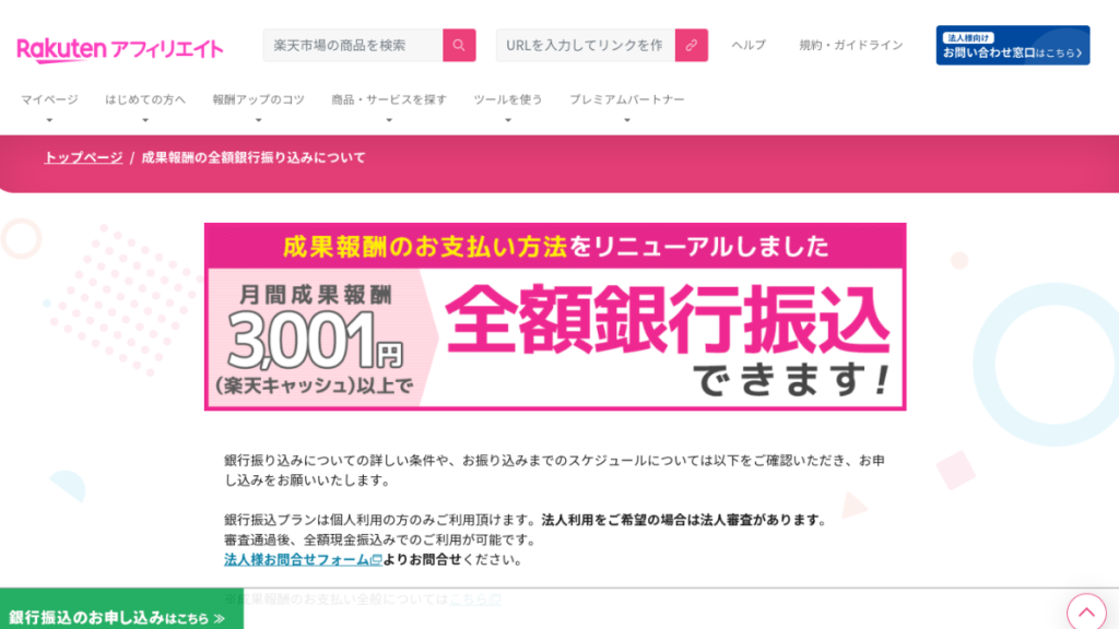 楽天アフィリエイトで成果報酬の支払い方法を銀行振込にできることがわかるバナーの貼られたページのスクショです。

画像全体

この画像は、楽天アフィリエイトのウェブサイトの「成果報酬の全額銀行振り込みについて」というページのスクリーンショットです。ページ上部には、ピンク色のバナーが大きく表示されています。

バナー

バナーには、以下のテキストが白文字で大きく表示されています。

楽天アフィリエイトで全額銀行振込できます！
3001円（楽天キャッシュ）以上で
ページ本文

バナーの下には、以下の内容が記載されています。

銀行振込についての詳しい条件や、お振り込みまでのスケジュールについては以下をご確認いただき、お申し込みをお願いいたします。
銀行振込プランは個人利用の方のみご利用頂けます。法人利用をご希望の場合は法人審査があります。
審査通過後、全額現金振込みでのご利用が可能です。
法人様お問合せフォームよりお問合せください。
銀行振込のお申し込みはこちら≫
説明

この画像は、楽天アフィリエイトで成果報酬を銀行振込で受け取れることを示しています。成果報酬の支払い方法は、従来の楽天キャッシュに加えて、新たに銀行振込が選択できるようになりました。

銀行振込の条件

銀行振込を利用するには、以下の条件を満たす必要があります。

申請月を含む直近3ヶ月間の確定した成果報酬が毎月3,001円（楽天キャッシュ）以上であること
本プランへのお申込書類および振込先口座に関する情報をご提出いただける方
当社による掲載サイトの審査を通過すること
サイト情報の登録を完了すること
お申し込み方法

銀行振込を利用するには、楽天アフィリエイトのウェブサイトから申し込みが必要です。申し込み方法は、以下のとおりです。

楽天アフィリエイトのウェブサイトにログインします。
「マイページ」から「成果報酬のお支払い方法」を選択します。
「銀行振込プラン」を選択し、必要事項を入力します。
「お申し込み」ボタンをクリックします。
審査

申し込み後、楽天アフィリエイト事務局による審査が行われます。審査には、約1週間かかります。審査が通れば、翌々月のお支払いから銀行振込となります。

その他

銀行振込プランは、個人利用の方のみご利用いただけます。法人利用をご希望の場合は、法人審査があります。
銀行振込手数料は、お振込先金融機関によって異なります。
銀行振込のお振込み先口座は、ご本人名義のものに限ります。
視覚障害者の方への説明

この画像は、以下の音声で説明することができます。

楽天アフィリエイトで、成果報酬を銀行振込で受け取れるようになりました。
銀行振込を利用するには、以下の条件を満たす必要があります。
申請月を含む直近3ヶ月間の確定した成果報酬が毎月3,001円（楽天キャッシュ）以上であること
本プランへのお申込書類および振込先口座に関する情報をご提出いただける方
当社による掲載サイトの審査を通過すること
サイト情報の登録を完了すること
銀行振込を利用するには、楽天アフィリエイトのウェブサイトから申し込みが必要です。
銀行振込プランは、個人利用の方のみご利用いただけます。法人利用をご希望の場合は、法人審査があります。
銀行振込手数料は、お振込先金融機関によって異なります。
銀行振込のお振込み先口座は、ご本人名義のものに限ります。