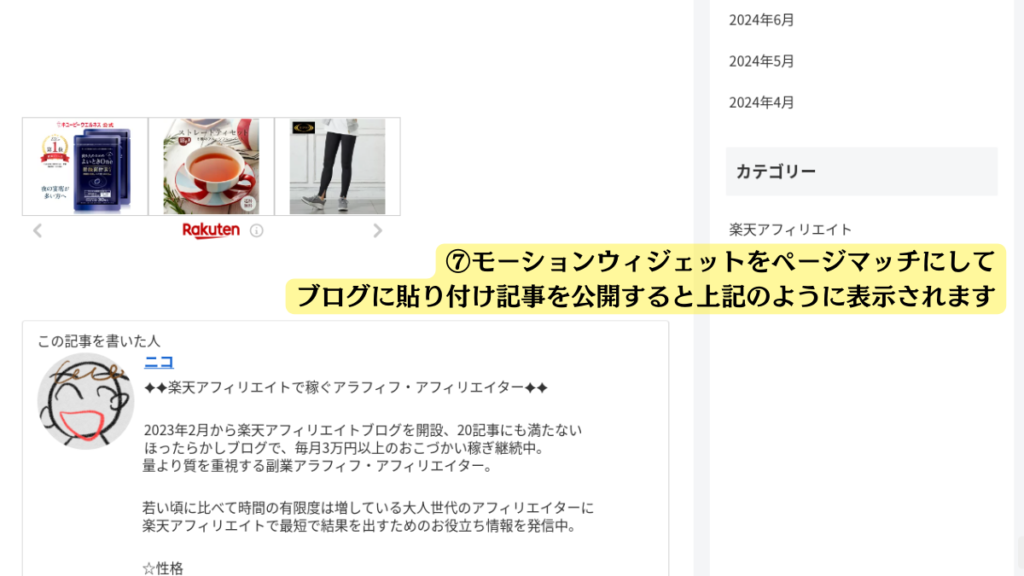 作成したモーションウィジェットをWordPressに貼り付けて、実際に公開したときの見え方を写したスクリーンショット

全体的な印象

この画像は、ブログ記事のスクリーンショットで、楽天アフィリエイトに関する情報がまとめられています。見出しや箇条書きなど、情報を分かりやすく整理するために様々なレイアウトが用いられています。

詳細な説明

ブログは2カラムで表示されています。
ブログの右のサイドバーの上部には「2024年6月」「2024年5月」「2024年4月」という3つの日付が表示されています。
カテゴリー
日付の下には「カテゴリー」という見出しがあり、その下に「楽天アフィリエイト」という文字が書かれています。
ブログ本文エリアに、楽天で作成したモーションウィジェットが表示されています。下部にはRakutenロゴがあり、楽天のモーションウィジェットであることがわかります。

画像の説明として黄色い枠に黒字で
「⑦ モーションウィジェットをページマッチにしてブログに貼り付け記事を公開すると上記のように表示されます」と書かれています。
これは、ブログ記事に特定の設定をすると、画像のような表示になると説明しているものです。

この記事を書いた人
上記の説明の下に、「この記事を書いた人」という見出しがあり、その下に「ニコ」という名前と、その人のプロフィールが書かれています。
プロフィールは、いつから楽天アフィリエイトを始めたか、ブログ記事数、収益など、具体的な数字を交えて説明されています。
また、「若い頃に比べて時間の有限度は増している大人世代のアフィリエイターに、楽天アフィリエイトで最短で結果を出すためのお役立ち情報を発信中。」といった、ブログの目的やターゲット読者についても触れられています。
☆性格
プロフィールの最後に、「☆性格」という項目があり、その下に文章が書かれています。（文章の内容は画像からは読み取れません。）
