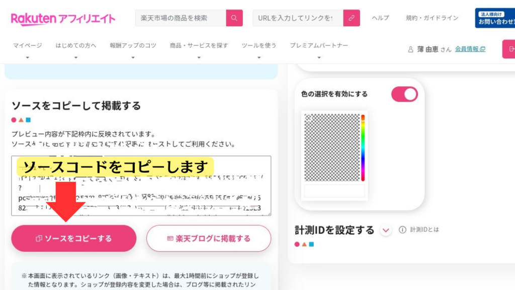 リンク作成画面の下部のスクリーンショット

全体的な構造

この画像は、楽天アフィリエイトというサービスの、商品を紹介するためのコード（ソースコード）をコピーする画面です。

各要素の説明

見出し:
「ソースコードをコピーして掲載する」という大きな見出しが、この画面の目的を明確に示しています。
説明文:
「プレビューが枠内に反映されています。」という文は、コピーしようとしているコードの内容が、画面下の枠内に表示されていることを説明しています。
「ソースに誤りがないか確認してご利用ください。」という文は、コードに間違いがないか、再度確認するよう促しています。
ボタン:
「ソースコードをコピーする」ボタン: このボタンを押すと、画面に表示されているコードがコピーされます。

コード表示エリア:
画面の中央には、コピーしたいコードが長々と表示されています。このコードは、一般的には英数字と記号の組み合わせで構成されており、見ただけでは内容を理解するのは難しいでしょう。
カラーパレット:
画面の右側に、色見本のようなものが表示されています。これは、おそらくコードの特定の部分を視覚的に区別するためのものと思われます。
計測IDの設定:
画面の一番下に、「計測IDを設定する」という項目があります。これは、広告の効果を計測するために必要なIDを設定する場所と思われます。

この画面は、楽天アフィリエイトで商品を紹介するための特別なコードをコピーする場所です。画面の中央に、長い英数字と記号の羅列で書かれたコードが表示されています。このコードをコピーして、自分のウェブサイトやブログなどに貼り付けることで、商品を紹介できるようになります。

画面右側の色見本は、コードの特定の部分を視覚的に区別するためのものです。

注意点

コードの内容: コードの内容は、プログラミングの知識がないと理解するのが難しいですが、このコードをコピーしてブログに貼り付けることで、商品を紹介できるようになります。

コードの役割: ソースコードはブログに選んだリンクタイプで商品やページを表示させるためのものです。文字列を変更したりしないようにしましょう。

コピー先の形式: コピーしたソースコードを、HTMLでブログに貼り付けます。

計測IDの役割: 計測IDを設定することで、どのリンクから商品が売れたのかがわかります。

画像では、ソースコードをコピーする説明なので、ソースコードの左下にある「ソースコードをコピーする」ボタンに赤い矢印が記されている。矢印の上に黄色い枠に黒字で「ソースコードをコピーします」と説明書きがされている。