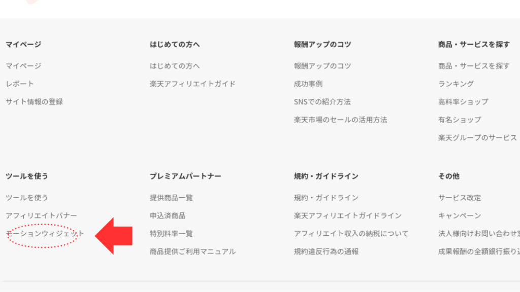 楽天アフィリエイトページをスクロースした下部にあるメニュー欄

画面全体の構造
上部: 画面の上部には、大きく分けて4つのエリアに分かれています。
マイページ: 自分のアカウントに関する情報を確認したり、設定を変更したりするページへのリンクです。
はじめての方へ: このサービスを初めて利用する人向けの案内ページへのリンクです。
報酬アップのコツ: アフィリエイト報酬を多く得るためのヒントやノウハウを紹介しているページへのリンクと思われます。
商品・サービスを探す: さまざまな商品やサービスを紹介しているページへのリンクです。
中央部: 中央部分は、さらにいくつかのエリアに分かれています。
レポート: 自分のアフィリエイト活動に関するレポートが見られるページへのリンクです。
サイト情報の登録: 自分のウェブサイトやブログなどの情報を登録するページへのリンクです。
ツールを使う: アフィリエイト活動で役立つツールを紹介しているページへのリンクです。
プレミアムパートナー: 特別な特典があるパートナー向けのページへのリンクと思われます。
規約・ガイドライン: このサービスを利用する際のルールやガイドラインが書かれているページへのリンクです。
その他: 上記に含まれないその他の情報へのリンクです。
下部: 画面の下部には、アフィリエイトバナーやモーションウィジェットといった、より具体的なサービスや機能に関する情報が並んでいます。
各エリアの詳しい説明
マイページ: 自分のアカウントに関する情報や設定を管理するページへのリンクです。「マイページ」と「レポート」の2つの項目があります。
はじめての方へ: このサービスを初めて利用する人向けの案内ページへのリンクです。「はじめての方へ」と「楽天アフィリエイトガイド」の2つの項目があります。
報酬アップのコツ: アフィリエイト報酬を多く得るためのヒントやノウハウを紹介しているページへのリンクです。「報酬アップのコツ」と「成功事例」の2つの項目があります。
商品・サービスを探す: さまざまな商品やサービスを紹介しているページへのリンクです。「商品・サービスを探す」と「ランキング」の2つの項目があります。
ツールを使う: アフィリエイト活動で役立つツールを紹介しているページへのリンクです。「ツールを使う」と「提供商品一覧」の2つの項目があります。
プレミアムパートナー: 特別な特典があるパートナー向けのページへのリンクと思われます。「プレミアムパートナー」と「特別料率一覧」の2つの項目があります。
規約・ガイドライン: このサービスを利用する際のルールやガイドラインが書かれているページへのリンクです。「規約・ガイドライン」と「楽天アフィリエイトガイドライン」の2つの項目があります。

 画像の中央やや左下に赤い矢印があり「モーションウィジェット」という項目を指しています。
