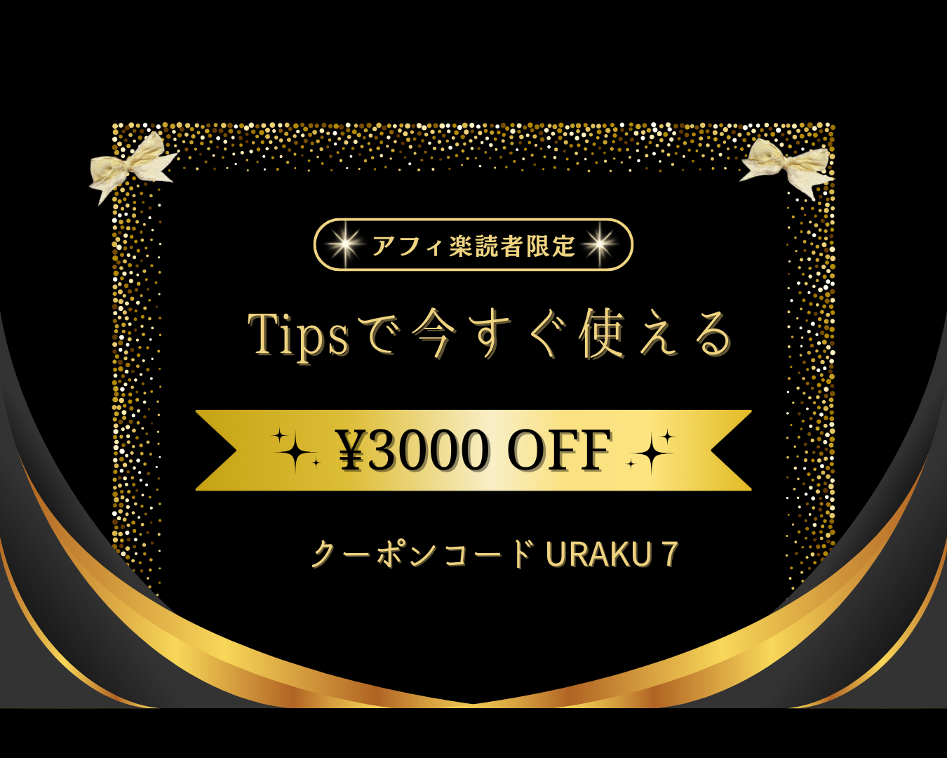 クーポン情報

クーポン内容: ¥3000 OFF
クーポンコード: URAKU ７

説明文:

「アフィ楽読者限定」と書かれています。
「Tipsで今すぐ使える」と記載されています。
画像の上下に金色のリボンが飾られ、縁には金色の装飾が施されています。背景は黒色で、高級感のあるデザインになっています。